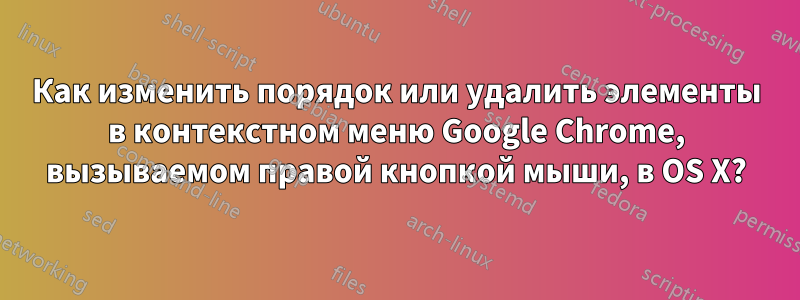 Как изменить порядок или удалить элементы в контекстном меню Google Chrome, вызываемом правой кнопкой мыши, в OS X?