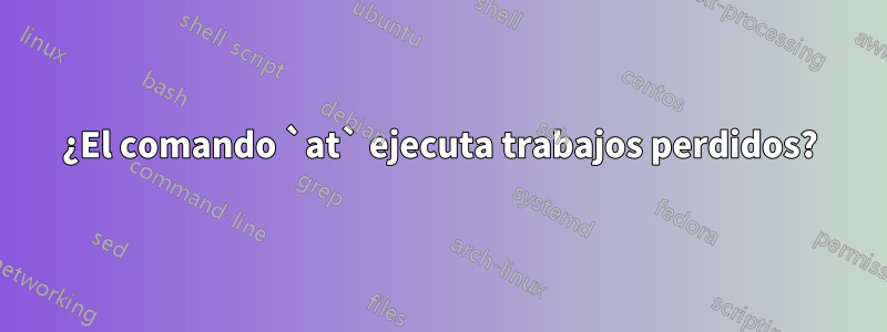 ¿El comando `at` ejecuta trabajos perdidos?