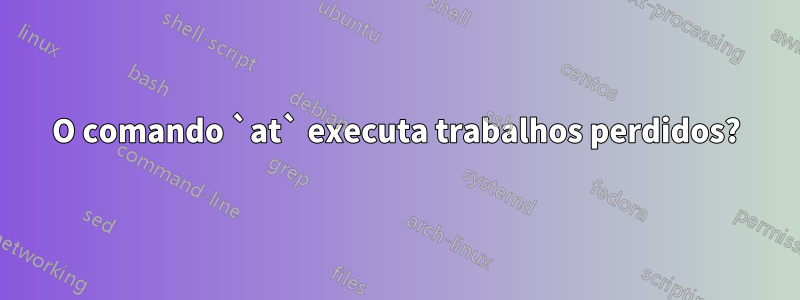 O comando `at` executa trabalhos perdidos?