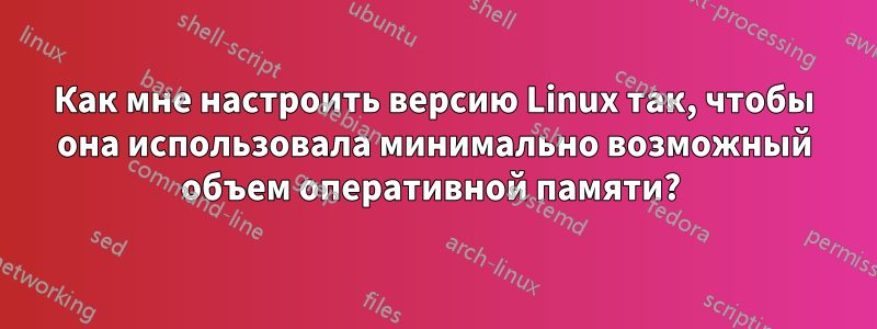 Как мне настроить версию Linux так, чтобы она использовала минимально возможный объем оперативной памяти? 