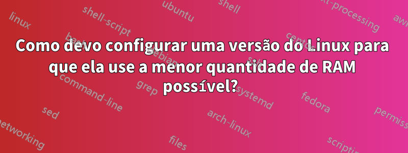 Como devo configurar uma versão do Linux para que ela use a menor quantidade de RAM possível? 