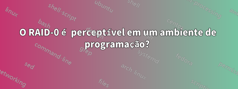 O RAID-0 é perceptível em um ambiente de programação? 