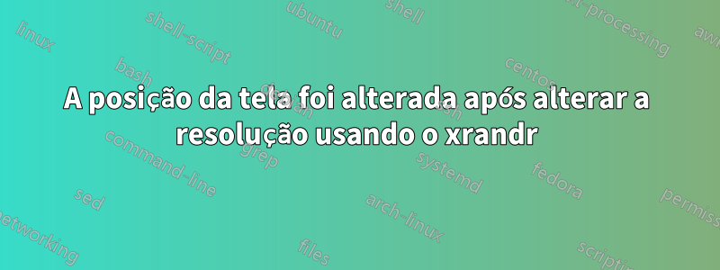 A posição da tela foi alterada após alterar a resolução usando o xrandr