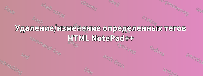 Удаление/изменение определенных тегов HTML NotePad++