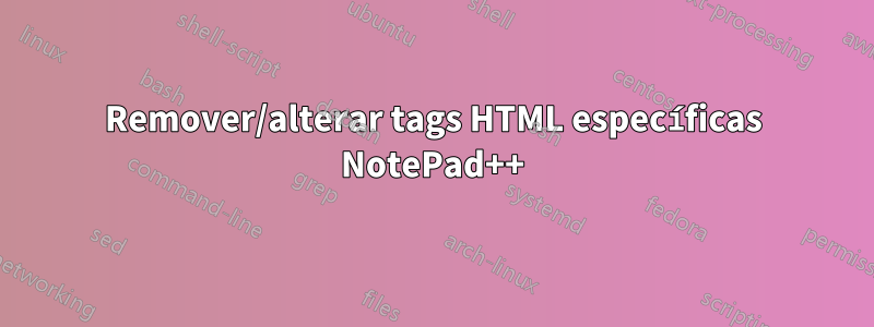 Remover/alterar tags HTML específicas NotePad++