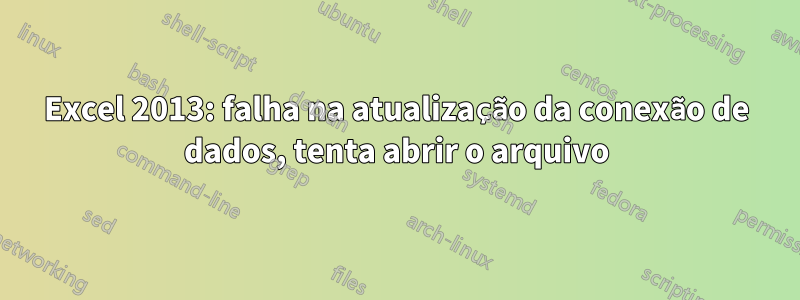 Excel 2013: falha na atualização da conexão de dados, tenta abrir o arquivo