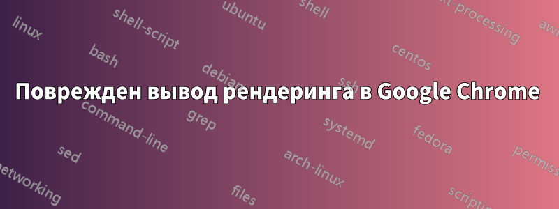 Поврежден вывод рендеринга в Google Chrome