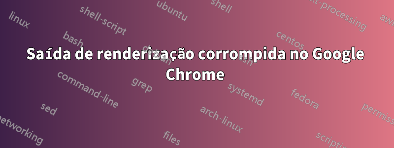 Saída de renderização corrompida no Google Chrome