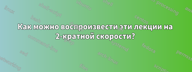 Как можно воспроизвести эти лекции на 2-кратной скорости?