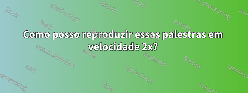 Como posso reproduzir essas palestras em velocidade 2x?