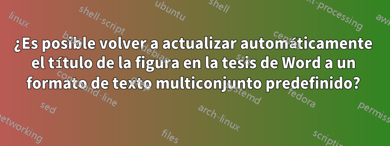 ¿Es posible volver a actualizar automáticamente el título de la figura en la tesis de Word a un formato de texto multiconjunto predefinido?