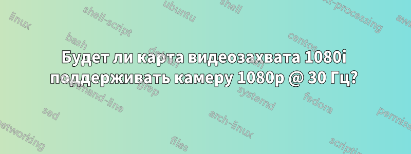 Будет ли карта видеозахвата 1080i поддерживать камеру 1080p @ 30 Гц?