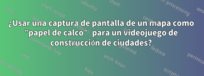 ¿Usar una captura de pantalla de un mapa como "papel de calco" para un videojuego de construcción de ciudades?