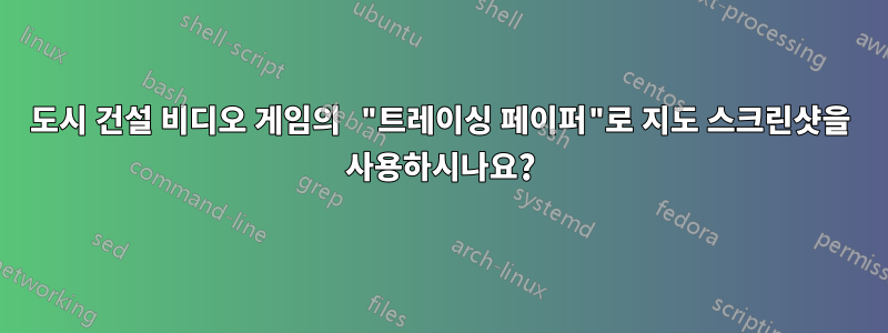 도시 건설 비디오 게임의 "트레이싱 페이퍼"로 지도 스크린샷을 사용하시나요?