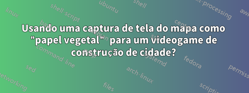 Usando uma captura de tela do mapa como "papel vegetal" para um videogame de construção de cidade?