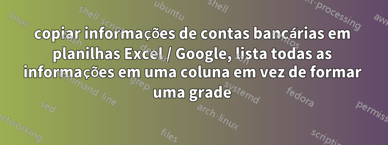 copiar informações de contas bancárias em planilhas Excel / Google, lista todas as informações em uma coluna em vez de formar uma grade