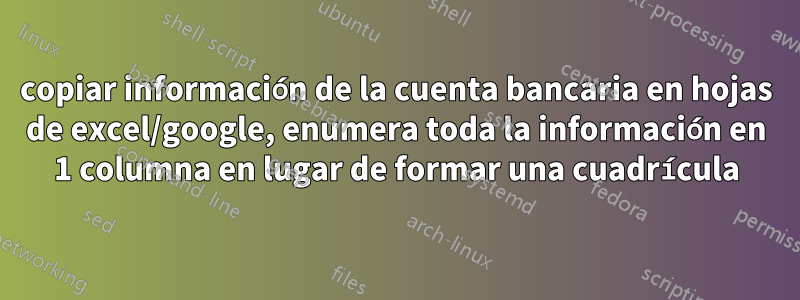 copiar información de la cuenta bancaria en hojas de excel/google, enumera toda la información en 1 columna en lugar de formar una cuadrícula