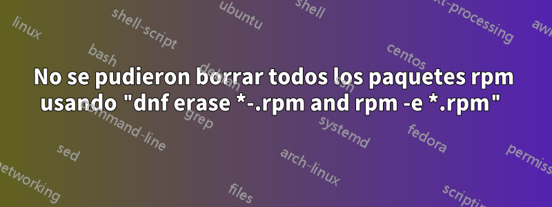 No se pudieron borrar todos los paquetes rpm usando "dnf erase *-.rpm and rpm -e *.rpm"