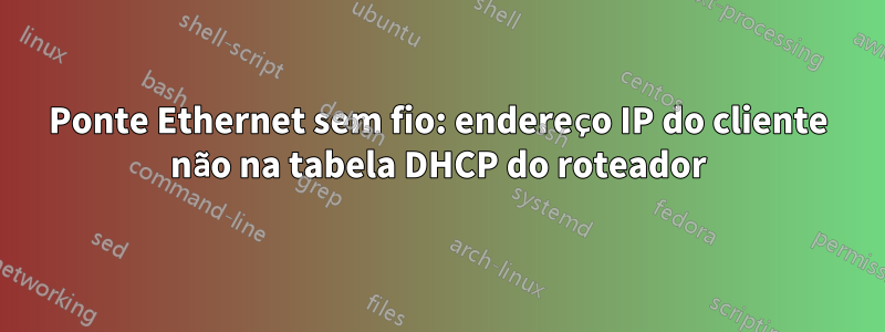 Ponte Ethernet sem fio: endereço IP do cliente não na tabela DHCP do roteador