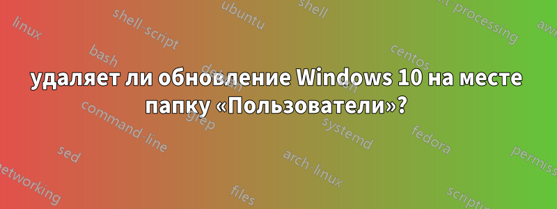 удаляет ли обновление Windows 10 на месте папку «Пользователи»?