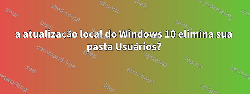 a atualização local do Windows 10 elimina sua pasta Usuários?