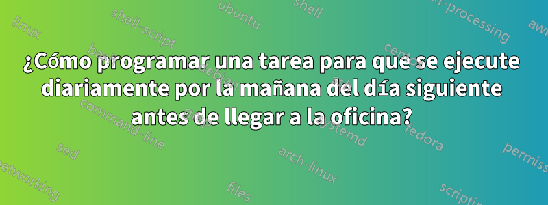 ¿Cómo programar una tarea para que se ejecute diariamente por la mañana del día siguiente antes de llegar a la oficina?