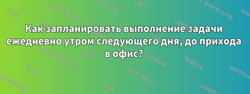 Как запланировать выполнение задачи ежедневно утром следующего дня, до прихода в офис?