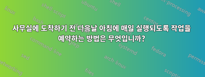 사무실에 도착하기 전 다음날 아침에 매일 실행되도록 작업을 예약하는 방법은 무엇입니까?