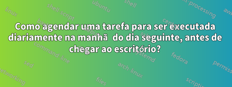 Como agendar uma tarefa para ser executada diariamente na manhã do dia seguinte, antes de chegar ao escritório?