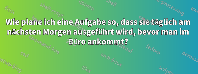 Wie plane ich eine Aufgabe so, dass sie täglich am nächsten Morgen ausgeführt wird, bevor man im Büro ankommt?