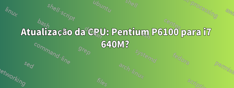 Atualização da CPU: Pentium P6100 para i7 640M? 