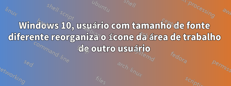 Windows 10, usuário com tamanho de fonte diferente reorganiza o ícone da área de trabalho de outro usuário