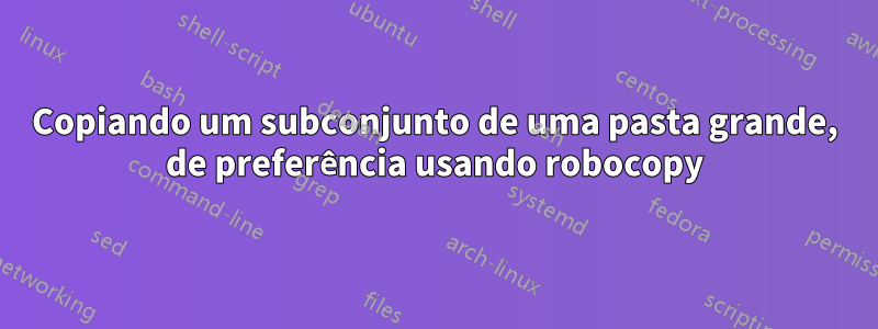 Copiando um subconjunto de uma pasta grande, de preferência usando robocopy