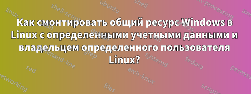 Как смонтировать общий ресурс Windows в Linux с определенными учетными данными и владельцем определенного пользователя Linux?