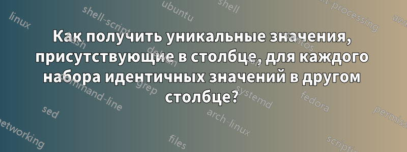 Как получить уникальные значения, присутствующие в столбце, для каждого набора идентичных значений в другом столбце?