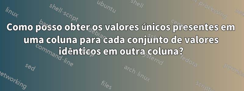 Como posso obter os valores únicos presentes em uma coluna para cada conjunto de valores idênticos em outra coluna?