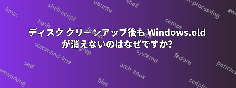 ディスク クリーンアップ後も Windows.old が消えないのはなぜですか?