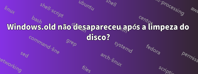 Windows.old não desapareceu após a limpeza do disco?