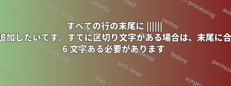 すべての行の末尾に |||||| を追加したいです。すでに区切り文字がある場合は、末尾に合計 6 文字ある必要があります 