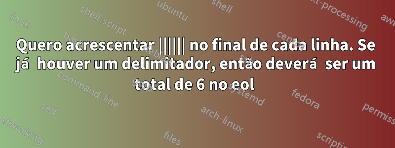 Quero acrescentar |||||| no final de cada linha. Se já houver um delimitador, então deverá ser um total de 6 no eol