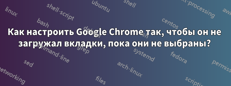 Как настроить Google Chrome так, чтобы он не загружал вкладки, пока они не выбраны?