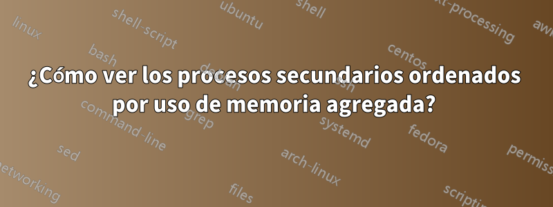¿Cómo ver los procesos secundarios ordenados por uso de memoria agregada?