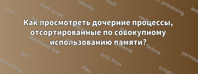 Как просмотреть дочерние процессы, отсортированные по совокупному использованию памяти?