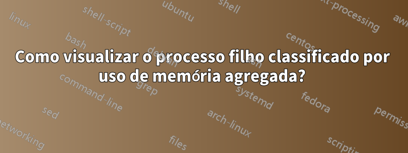 Como visualizar o processo filho classificado por uso de memória agregada?