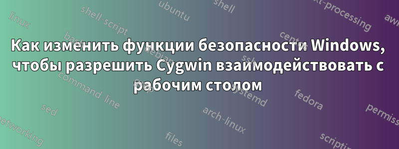Как изменить функции безопасности Windows, чтобы разрешить Cygwin взаимодействовать с рабочим столом