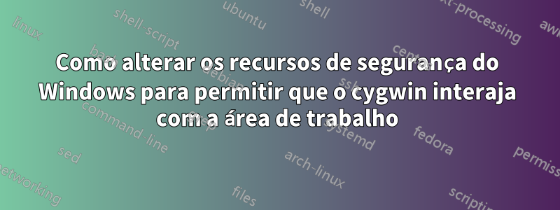 Como alterar os recursos de segurança do Windows para permitir que o cygwin interaja com a área de trabalho
