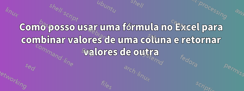 Como posso usar uma fórmula no Excel para combinar valores de uma coluna e retornar valores de outra