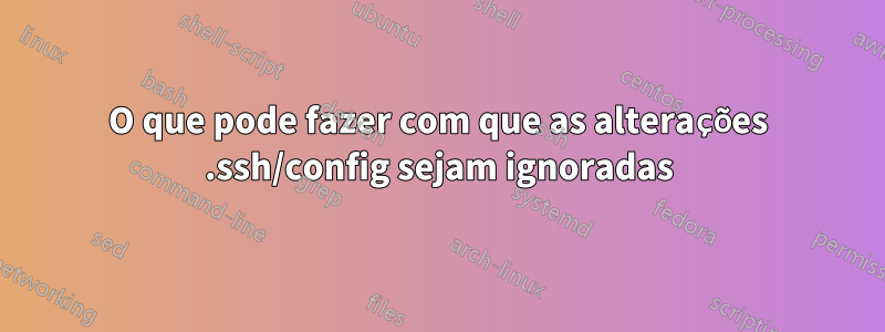 O que pode fazer com que as alterações .ssh/config sejam ignoradas