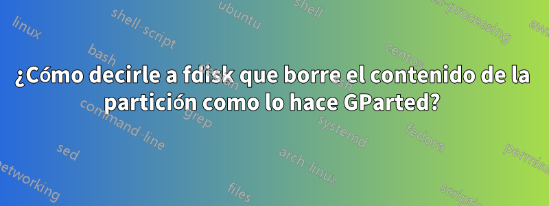 ¿Cómo decirle a fdisk que borre el contenido de la partición como lo hace GParted?