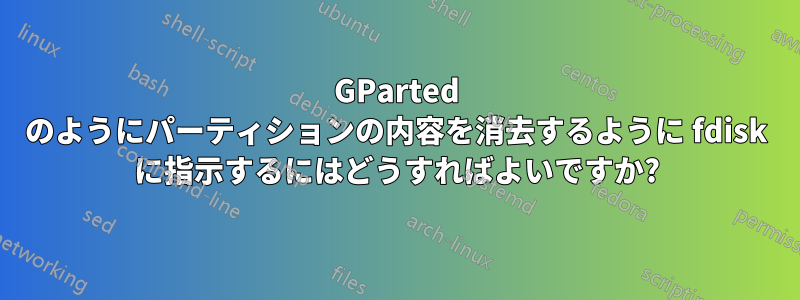 GParted のようにパーティションの内容を消去するように fdisk に指示するにはどうすればよいですか?